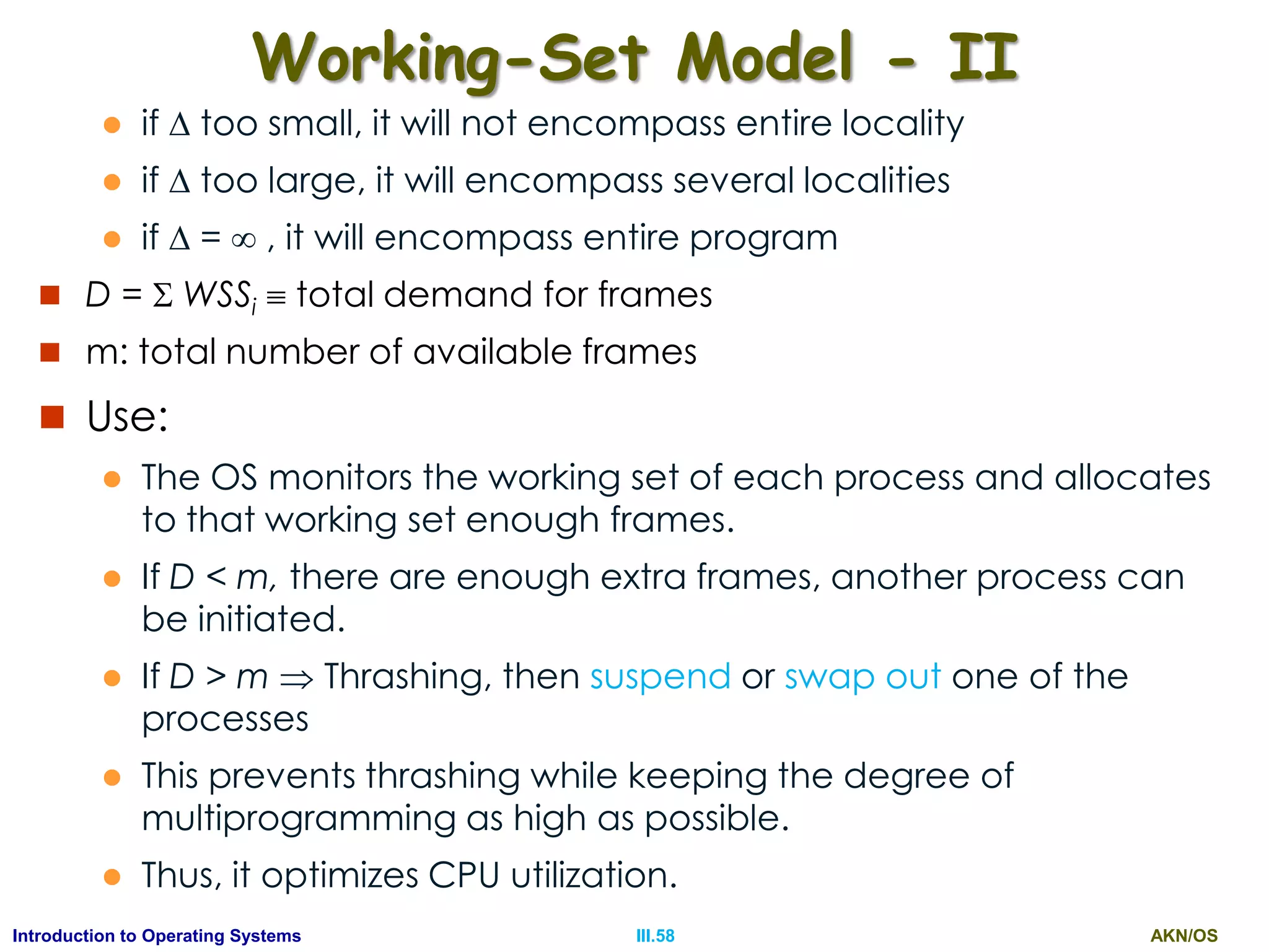 AKN/OSIII.58Introduction to Operating Systems
Working-Set Model - II
 if  too small, it will not encompass entire locality
 if  too large, it will encompass several localities
 if  =  , it will encompass entire program
 D =  WSSi  total demand for frames
 m: total number of available frames
 Use:
 The OS monitors the working set of each process and allocates
to that working set enough frames.
 If D < m, there are enough extra frames, another process can
be initiated.
 If D > m  Thrashing, then suspend or swap out one of the
processes
 This prevents thrashing while keeping the degree of
multiprogramming as high as possible.
 Thus, it optimizes CPU utilization.
 