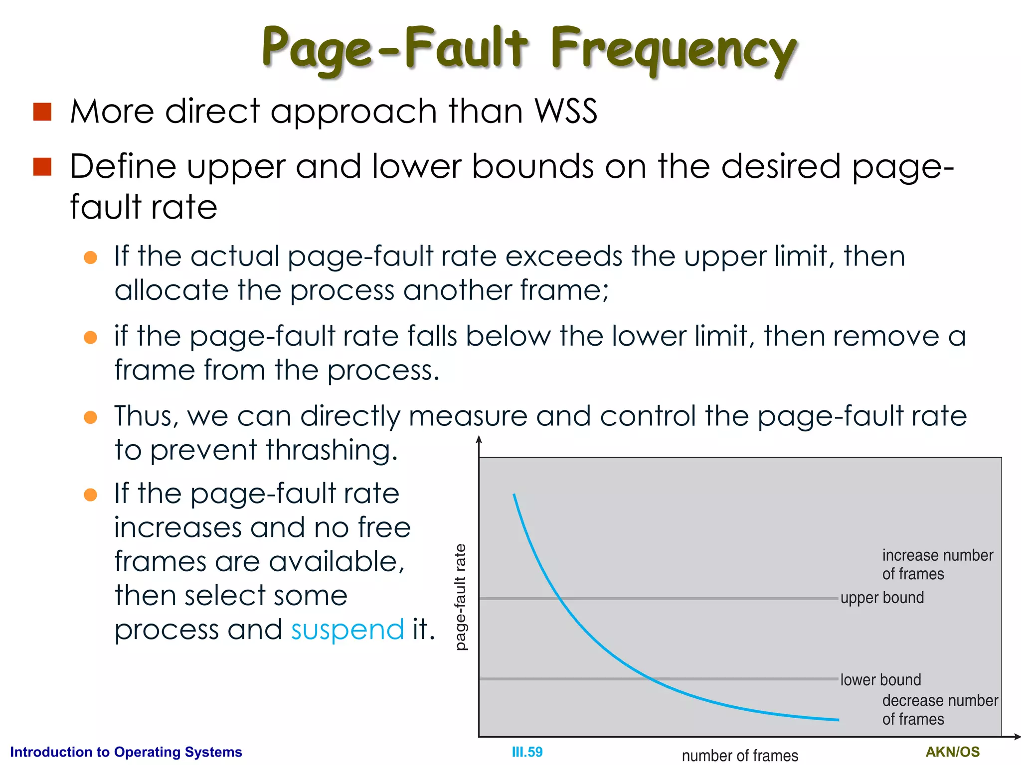 AKN/OSIII.59Introduction to Operating Systems
Page-Fault Frequency
 More direct approach than WSS
 Define upper and lower bounds on the desired page-
fault rate
 If the actual page-fault rate exceeds the upper limit, then
allocate the process another frame;
 if the page-fault rate falls below the lower limit, then remove a
frame from the process.
 Thus, we can directly measure and control the page-fault rate
to prevent thrashing.
 If the page-fault rate
increases and no free
frames are available,
then select some
process and suspend it.
 