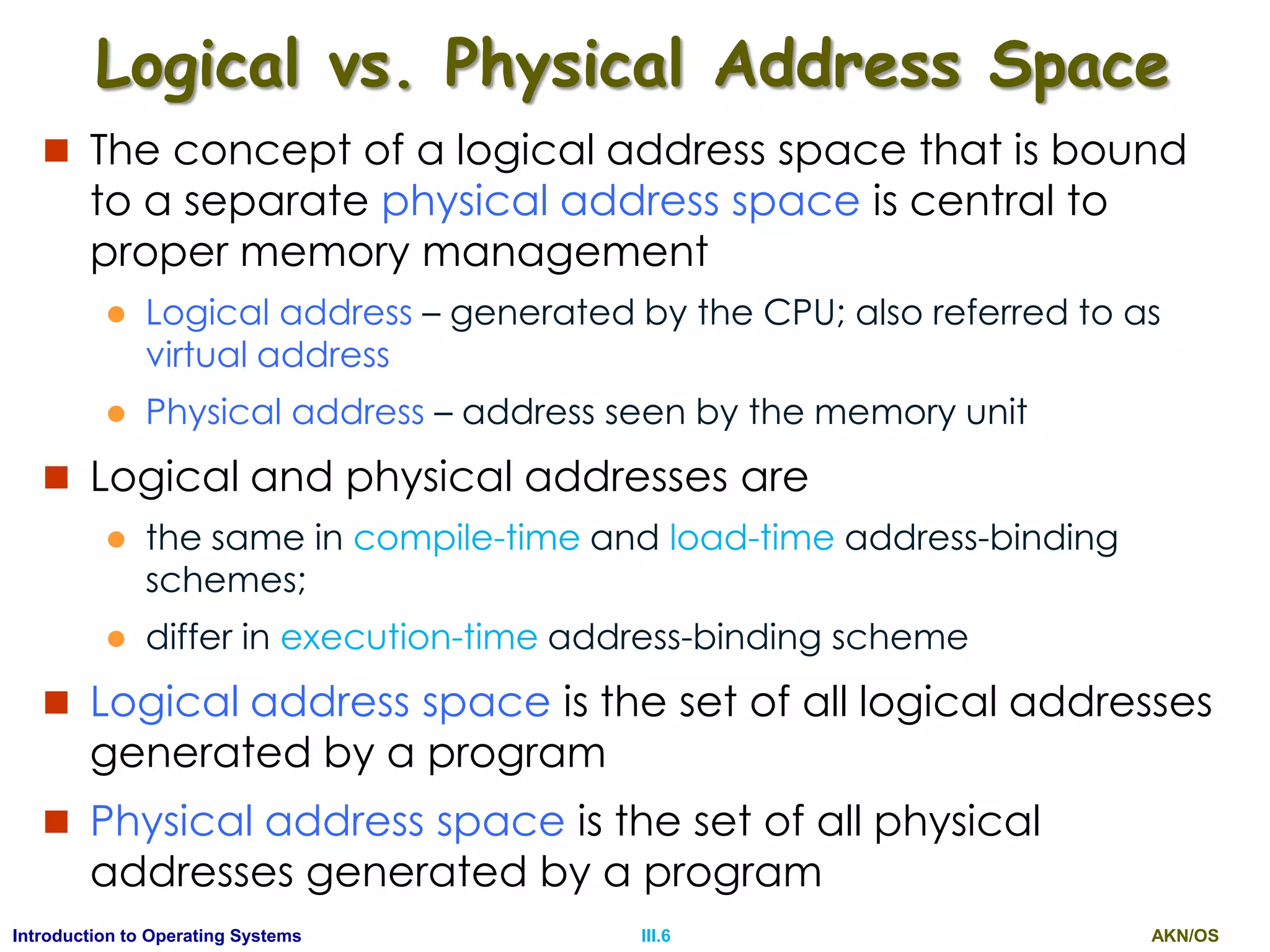 AKN/OSIII.6Introduction to Operating Systems
Logical vs. Physical Address Space
 The concept of a logical address space that is bound
to a separate physical address space is central to
proper memory management
 Logical address – generated by the CPU; also referred to as
virtual address
 Physical address – address seen by the memory unit
 Logical and physical addresses are
 the same in compile-time and load-time address-binding
schemes;
 differ in execution-time address-binding scheme
 Logical address space is the set of all logical addresses
generated by a program
 Physical address space is the set of all physical
addresses generated by a program
 