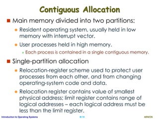 AKN/OSIII.10Introduction to Operating Systems
Contiguous Allocation
 Main memory divided into two partitions:
 Resident operating system, usually held in low
memory with interrupt vector.
 User processes held in high memory.
 Each process is contained in a single contiguous memory.
 Single-partition allocation
 Relocation-register scheme used to protect user
processes from each other, and from changing
operating-system code and data.
 Relocation register contains value of smallest
physical address; limit register contains range of
logical addresses – each logical address must be
less than the limit register.
 