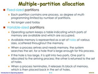 AKN/OSIII.12Introduction to Operating Systems
Multiple-partition allocation
 Fixed-sized partitions
 Each partition contains one process, so degree of multi-
programming limited by number of partitions.
 No longer used today
 Variable-sized partitions
 Operating system keeps a table indicating which parts of
memory are available and which are occupied.
 Available memory is represented as a set of holes of various
sizes, scattered throughout the memory.
 When a process arrives and needs memory, the system
searches the set, for a hole that is large enough for this process.
 If the hole is too large, it is split into two parts. One part is
allocated to the arriving process; the other is returned to the set
of holes.
 When a process terminates, it releases its block of memory,
which is then placed back in the set of holes.
 