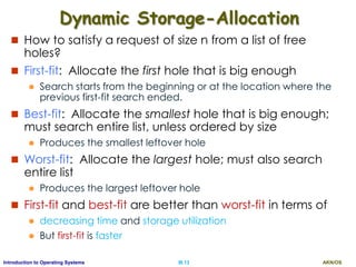 AKN/OSIII.13Introduction to Operating Systems
Dynamic Storage-Allocation
 How to satisfy a request of size n from a list of free
holes?
 First-fit: Allocate the first hole that is big enough
 Search starts from the beginning or at the location where the
previous first-fit search ended.
 Best-fit: Allocate the smallest hole that is big enough;
must search entire list, unless ordered by size
 Produces the smallest leftover hole
 Worst-fit: Allocate the largest hole; must also search
entire list
 Produces the largest leftover hole
 First-fit and best-fit are better than worst-fit in terms of
 decreasing time and storage utilization
 But first-fit is faster
 