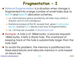 AKN/OSIII.14Introduction to Operating Systems
Fragmentation - I
 External Fragmentation is a situation when storage is
fragmented into a large number of small holes due to
first-fit and best-fit allocation schemes.
 i.e. total memory space resulted by all holes may satisfy a
request, but it is not contiguous
 Statistical analysis of first fit, reveals that, given N allocated
blocks, another 0.5 N blocks is lost due to fragmentation.
 i.e. 1/3 may be unusable -> 50-percent rule
 Example: A hole is of 18464 bytes, a process requests
18462 bytes. It lefts a 2byte hole. The overhead of
keeping track of this hole is substantially larger than the
hole itself.
 To avoid this problem, the memory is partitioned into
fixed-sized blocks and allocate memory in units based
on block size.
 