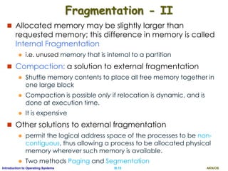 AKN/OSIII.15Introduction to Operating Systems
Fragmentation - II
 Allocated memory may be slightly larger than
requested memory; this difference in memory is called
Internal Fragmentation
 i.e. unused memory that is internal to a partition
 Compaction: a solution to external fragmentation
 Shuffle memory contents to place all free memory together in
one large block
 Compaction is possible only if relocation is dynamic, and is
done at execution time.
 It is expensive
 Other solutions to external fragmentation
 permit the logical address space of the processes to be non-
contiguous, thus allowing a process to be allocated physical
memory wherever such memory is available.
 Two methods Paging and Segmentation
 
