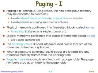 AKN/OSIII.16Introduction to Operating Systems
Paging - I
 Paging is a technique, using which, the non-contiguous memory
may be allocated to processes.
 Avoids external fragmentation and compaction not required
 Avoids problem of varying sized memory chunks
 Physical memory is partitioned into fixed-sized blocks called frames
 Frame Size: 512 bytes to 16 Mbytes, power of 2
 Logical memory is partitioned into blocks of same size called pages
 Size is same as frame size
 The backing store is divided into fixed-sized blocks that are of the
same size as the memory frames.
 When a process to be executed, its pages are loaded into any
available memory frames from the backing store.
 Page to frame mapping is kept track with a page table. The page
number is used as an index to the page table
 
