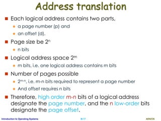 AKN/OSIII.17Introduction to Operating Systems
Address translation
 Each logical address contains two parts,
 a page number (p) and
 an offset (d).
 Page size be 2n
 n bits
 Logical address space 2m
 m bits, i.e. one logical address contains m bits
 Number of pages possible
 2m-n, i.e. m-n bits required to represent a page number
 And offset requires n bits
 Therefore, high order m-n bits of a logical address
designate the page number, and the n low-order bits
designate the page offset.
 