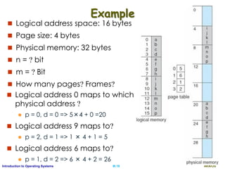 AKN/OSIII.19Introduction to Operating Systems
Example
 Logical address space: 16 bytes
 Page size: 4 bytes
 Physical memory: 32 bytes
 n = ? bit
 m = ? Bit
 How many pages? Frames?
 Logical address 0 maps to which
physical address ?
 p = 0, d = 0 => 5×4 + 0 =20
 Logical address 9 maps to?
 p = 2, d = 1 => 1 × 4 + 1 = 5
 Logical address 6 maps to?
 p = 1, d = 2 => 6 × 4 + 2 = 26
 