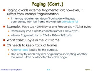 AKN/OSIII.20Introduction to Operating Systems
Paging (Cont.)
 Paging avoids external fragmentation; however, it
suffers from internal fragmentation
 if memory requirement doesn’t coincide with page
boundaries, then last frame may not be complete full
 Example: Page size = 2,048 bytes and Process size = 72,766 bytes
 Frames required = 36; 35 comlete frames + 1086 bytes
 Internal fragmentation of 2048 – 1086 = 962 bytes
 Worst case: 1 byte in the last frame
 OS needs to keep track of frames
 A frame table is used for this purpose.
 One entry for each physical page frame, indicating whether
the frame is free or allocated to which page.
 