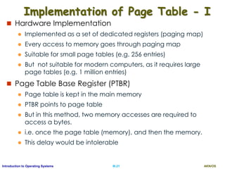AKN/OSIII.21Introduction to Operating Systems
Implementation of Page Table - I
 Hardware Implementation
 Implemented as a set of dedicated registers (paging map)
 Every access to memory goes through paging map
 Suitable for small page tables (e.g. 256 entries)
 But not suitable for modern computers, as it requires large
page tables (e.g. 1 million entries)
 Page Table Base Register (PTBR)
 Page table is kept in the main memory
 PTBR points to page table
 But in this method, two memory accesses are required to
access a bytes.
 i.e. once the page table (memory), and then the memory.
 This delay would be intolerable
 
