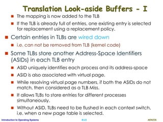 AKN/OSIII.23Introduction to Operating Systems
Translation Look-aside Buffers - I
 The mapping is now added to the TLB
 If the TLB is already full of entries, one existing entry is selected
for replacement using a replacement policy.
 Certain entries in TLBs are wired down
 i.e. can not be removed from TLB (kernel code)
 Some TLBs store another Address-Space Identifiers
(ASIDs) in each TLB entry
 ASID uniquely identifies each process and its address-space
 ASID is also associated with virtual page.
 While resolving virtual page numbers, if both the ASIDs do not
match, then considered as a TLB Miss.
 It allows TLBs to store entries for different processes
simultaneously.
 Without ASID, TLBs need to be flushed in each context switch,
i.e. when a new page table is selected.
 