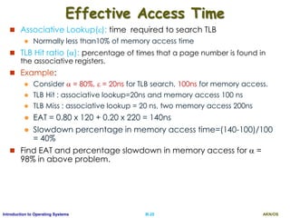 AKN/OSIII.25Introduction to Operating Systems
Effective Access Time
 Associative Lookup(): time required to search TLB
 Normally less than10% of memory access time
 TLB Hit ratio (): percentage of times that a page number is found in
the associative registers.
 Example:
 Consider  = 80%,  = 20ns for TLB search, 100ns for memory access.
 TLB Hit : associative lookup=20ns and memory access 100 ns
 TLB Miss : associative lookup = 20 ns, two memory access 200ns
 EAT = 0.80 x 120 + 0.20 x 220 = 140ns
 Slowdown percentage in memory access time=(140-100)/100
= 40%
 Find EAT and percentage slowdown in memory access for  =
98% in above problem.
 
