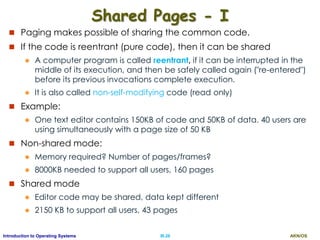 AKN/OSIII.26Introduction to Operating Systems
Shared Pages - I
 Paging makes possible of sharing the common code.
 If the code is reentrant (pure code), then it can be shared
 A computer program is called reentrant, if it can be interrupted in the
middle of its execution, and then be safely called again ("re-entered")
before its previous invocations complete execution.
 It is also called non-self-modifying code (read only)
 Example:
 One text editor contains 150KB of code and 50KB of data. 40 users are
using simultaneously with a page size of 50 KB
 Non-shared mode:
 Memory required? Number of pages/frames?
 8000KB needed to support all users, 160 pages
 Shared mode
 Editor code may be shared, data kept different
 2150 KB to support all users, 43 pages
 