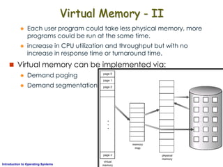 AKN/OSIII.32Introduction to Operating Systems
Virtual Memory - II
 Each user program could take less physical memory, more
programs could be run at the same time.
 increase in CPU utilization and throughput but with no
increase in response time or turnaround time.
 Virtual memory can be implemented via:
 Demand paging
 Demand segmentation
 