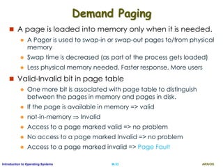 AKN/OSIII.33Introduction to Operating Systems
Demand Paging
 A page is loaded into memory only when it is needed.
 A Pager is used to swap-in or swap-out pages to/from physical
memory
 Swap time is decreased (as part of the process gets loaded)
 Less physical memory needed, Faster response, More users
 Valid-Invalid bit in page table
 One more bit is associated with page table to distinguish
between the pages in memory and pages in disk.
 If the page is available in memory => valid
 not-in-memory  Invalid
 Access to a page marked valid => no problem
 No access to a page marked Invalid => no problem
 Access to a page marked invalid => Page Fault
 