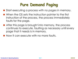AKN/OSIII.37Introduction to Operating Systems
Pure Demand Paging
 Start executing a process with no pages in memory.
 When the OS sets the instruction pointer to the first
instruction of the process, the process immediately
faults for the page.
 After this page is brought into memory, the process
continues to execute, faulting as necessary until every
page that it needs is in memory.
 Now it can execute with no more faults.
 