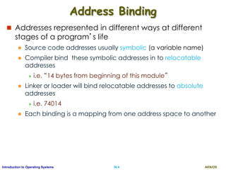 AKN/OSIII.4Introduction to Operating Systems
Address Binding
 Addresses represented in different ways at different
stages of a program’s life
 Source code addresses usually symbolic (a variable name)
 Compiler bind these symbolic addresses in to relocatable
addresses
 i.e. “14 bytes from beginning of this module”
 Linker or loader will bind relocatable addresses to absolute
addresses
 i.e. 74014
 Each binding is a mapping from one address space to another
 