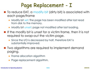 AKN/OSIII.42Introduction to Operating Systems
Page Replacement - I
 To reduce EAT, a modify bit (dirty bit) is associated with
each page/frame
 Modify bit set: The page has been modified after last read
from disk to the memory.
 Modify bit unset: page not modified after last loading.
 If the modify bit is unset for a victim frame, then it is not
required to swap-out the victim page.
 Since the I/O is decreased by half, therefore EAT is
substantially improved.
 Two algorithms are required to implement demand
paging.
 Frame allocation algorithm
 Page replacement algorithm.
 