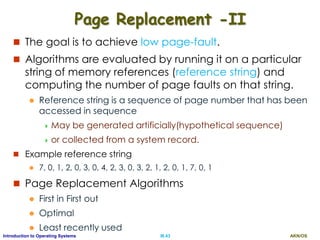 AKN/OSIII.43Introduction to Operating Systems
Page Replacement -II
 The goal is to achieve low page-fault.
 Algorithms are evaluated by running it on a particular
string of memory references (reference string) and
computing the number of page faults on that string.
 Reference string is a sequence of page number that has been
accessed in sequence
 May be generated artificially(hypothetical sequence)
 or collected from a system record.
 Example reference string
 7, 0, 1, 2, 0, 3, 0, 4, 2, 3, 0, 3, 2, 1, 2, 0, 1, 7, 0, 1
 Page Replacement Algorithms
 First in First out
 Optimal
 Least recently used
 