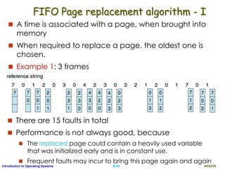 AKN/OSIII.44Introduction to Operating Systems
FIFO Page replacement algorithm - I
 A time is associated with a page, when brought into
memory
 When required to replace a page, the oldest one is
chosen.
 Example 1: 3 frames
 There are 15 faults in total
 Performance is not always good, because
 The replaced page could contain a heavily used variable
that was initialized early and is in constant use.
 Frequent faults may incur to bring this page again and again
 