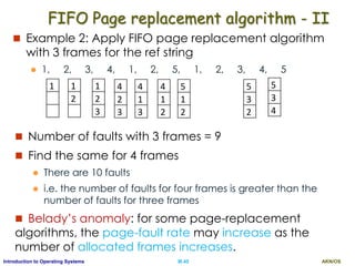 AKN/OSIII.45Introduction to Operating Systems
FIFO Page replacement algorithm - II
 Example 2: Apply FIFO page replacement algorithm
with 3 frames for the ref string
 1, 2, 3, 4, 1, 2, 5, 1, 2, 3, 4, 5
 Number of faults with 3 frames = 9
 Find the same for 4 frames
 There are 10 faults
 i.e. the number of faults for four frames is greater than the
number of faults for three frames
 Belady’s anomaly: for some page-replacement
algorithms, the page-fault rate may increase as the
number of allocated frames increases.
4
2
3
1
2
3
1
2
3
4
1
2
5
3
2
5
1
2
4
1
3
1
2
3
5
3
4
 