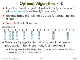 AKN/OSIII.47Introduction to Operating Systems
Optimal Algorithm - I
 It has the lowest page-fault rate of all algorithms and
will never suffer from Belady's anomaly.
 Replace page that will not be used for longest period
of time
 Example 3: with 3 frames
 There are 9 page faults and no other algorithm can
produce less than these many faults. (optimal)
 If we ignore the first three, then optimal replacement is twice
as good as FIFO replacement.
 