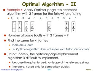 AKN/OSIII.48Introduction to Operating Systems
Optimal Algorithm - II
 Example 4: Apply Optimal page replacement
algorithm with 3 frames for the following ref string
 1, 2, 3, 4, 1, 2, 5, 1, 2, 3, 4, 5
 Number of page faults with 3 frames = 7
 Find the same for 4 frames
 There are 6 faults
 i.e. Optimal algorithm does not suffer from Belady’s anomaly
 Unfortunately, the optimal page-replacement
algorithm is difficult to implement,
 because it requires future knowledge of the reference string.
 Therefore, it used only for comparison studies.
1
2
4
1
2
3
1
2
3
3
2
5
1
2
5
1
2
3
3
4
5
 
