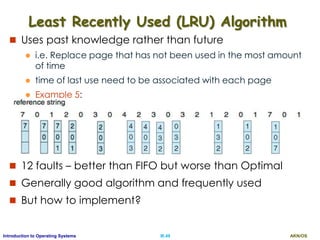 AKN/OSIII.49Introduction to Operating Systems
Least Recently Used (LRU) Algorithm
 Uses past knowledge rather than future
 i.e. Replace page that has not been used in the most amount
of time
 time of last use need to be associated with each page
 Example 5:
 12 faults – better than FIFO but worse than Optimal
 Generally good algorithm and frequently used
 But how to implement?
 