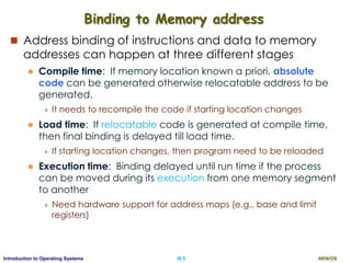 AKN/OSIII.5Introduction to Operating Systems
Binding to Memory address
 Address binding of instructions and data to memory
addresses can happen at three different stages
 Compile time: If memory location known a priori, absolute
code can be generated otherwise relocatable address to be
generated.
 It needs to recompile the code if starting location changes
 Load time: If relocatable code is generated at compile time,
then final binding is delayed till load time.
 If starting location changes, then program need to be reloaded
 Execution time: Binding delayed until run time if the process
can be moved during its execution from one memory segment
to another
 Need hardware support for address maps (e.g., base and limit
registers)
 