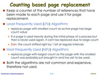 AKN/OSIII.52Introduction to Operating Systems
Counting based page replacement
 Keep a counter of the number of references that have
been made to each page and use it for page
replacement.
 Least Frequently Used (LFU) Algorithm:
 replaces page with smallest count as active page has large
count value
 If a page is used heavily during the initial phase of a process but
then is never used again. it can't be replaced due to large count
 Soln: the count shifted right by 1 bit at regular intervals
 Most Frequently Used (MFU) Algorithm:
 replaces page with largest count as the page with the smallest
count was probably just brought in and has yet to be used.
 Both the algorithms are not common and expensive,
therefore not used.
 