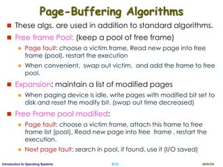 AKN/OSIII.53Introduction to Operating Systems
Page-Buffering Algorithms
 These algs. are used in addition to standard algorithms.
 Free frame Pool: (keep a pool of free frame)
 Page fault: choose a victim frame, Read new page into free
frame (pool), restart the execution
 When convenient, swap out victim, and add the frame to free
pool.
 Expansion: maintain a list of modified pages
 When paging device is idle, write pages with modified bit set to
disk and reset the modify bit. (swap out time decreased)
 Free Frame pool modified:
 Page fault: choose a victim frame, attach this frame to free
frame list (pool), Read new page into free frame , restart the
execution.
 Next page fault: search in pool, if found, use it (I/O saved)
 