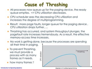 AKN/OSIII.55Introduction to Operating Systems
Cause of Thrashing
 All processes now queue up for the paging device, the ready
queue empties. => CPU utilization decreases.
 CPU scheduler sees the decreasing CPU utilization and
increases the degree of multiprogramming.
 Result: more page faults, longer queue for the paging device ,
CPU utilization drops further, …
 Thrashing has occurred, and system throughput plunges, the
pagefault rate increases tremendously. As a result, the effective
memory-access time increases.
 No work is getting done, because the processes are spending
all their time in paging.
 To prevent Thrashing,
we must provide a
process with as many
frames as it needs.
 how many frames ?
 