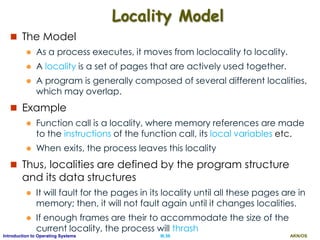 AKN/OSIII.56Introduction to Operating Systems
Locality Model
 The Model
 As a process executes, it moves from loclocality to locality.
 A locality is a set of pages that are actively used together.
 A program is generally composed of several different localities,
which may overlap.
 Example
 Function call is a locality, where memory references are made
to the instructions of the function call, its local variables etc.
 When exits, the process leaves this locality
 Thus, localities are defined by the program structure
and its data structures
 It will fault for the pages in its locality until all these pages are in
memory; then, it will not fault again until it changes localities.
 If enough frames are their to accommodate the size of the
current locality, the process will thrash
 