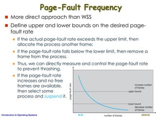 AKN/OSIII.59Introduction to Operating Systems
Page-Fault Frequency
 More direct approach than WSS
 Define upper and lower bounds on the desired page-
fault rate
 If the actual page-fault rate exceeds the upper limit, then
allocate the process another frame;
 if the page-fault rate falls below the lower limit, then remove a
frame from the process.
 Thus, we can directly measure and control the page-fault rate
to prevent thrashing.
 If the page-fault rate
increases and no free
frames are available,
then select some
process and suspend it.
 