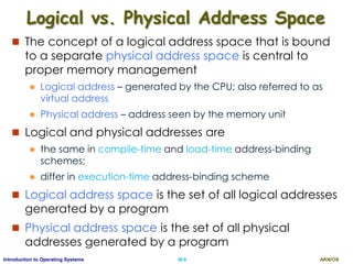AKN/OSIII.6Introduction to Operating Systems
Logical vs. Physical Address Space
 The concept of a logical address space that is bound
to a separate physical address space is central to
proper memory management
 Logical address – generated by the CPU; also referred to as
virtual address
 Physical address – address seen by the memory unit
 Logical and physical addresses are
 the same in compile-time and load-time address-binding
schemes;
 differ in execution-time address-binding scheme
 Logical address space is the set of all logical addresses
generated by a program
 Physical address space is the set of all physical
addresses generated by a program
 