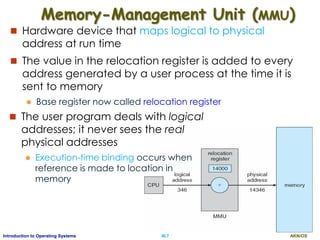 AKN/OSIII.7Introduction to Operating Systems
Memory-Management Unit (MMU)
 Hardware device that maps logical to physical
address at run time
 The value in the relocation register is added to every
address generated by a user process at the time it is
sent to memory
 Base register now called relocation register
 The user program deals with logical
addresses; it never sees the real
physical addresses
 Execution-time binding occurs when
reference is made to location in
memory
 