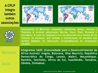 A CPLP integra  tambémoutrasassociaçõesIntegrantes do Mercosuloriginário: Argentina, brasil, uruguaieParaguai (e estados associados:Bolivia, Chile, Perú, Ecuador e Colombia). O caso da Venezuela ficaestabelecido pelo artigo 20 do Tratado de Asuncão, que exprime a possibilidade de adhesão dos outrosmembros da AsociaçãoLatinoamericana de Integração(ALADI).Mercosul