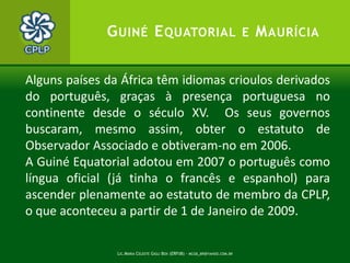 Lic.Maria Celeste Gigli Box (ERFdB) - mcgb_br@yahoo.com.br6ObservadóresAssociadosA República da GuinéEquatorial e a República de Maurícia, ambos os países foram admitidos como tais no decorrer da VI Conferência de Chefes de Estado e de Governo (Bissau,  Julho 2006). Senegal teve a formalização da admissão (Lisboa, Julho 2008) como observador associado. AlgunsObservadoresconsultivos:Comissão Interpaíses Brasil-Portugal e demais Países de Língua Oficial Portuguesa, Associação dos Comités Olímpicos de Língua Portuguesa, Círculode ReflexãoLusófona, FundaçãoLuso-Brasileira, ETC.