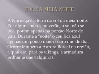 A Noruega é a terra do sol da meia-noite.
Por alguns meses no verão, o sol não se
põe, porém apenas na porção Norte do
país. Durante a "noite" o céu fica azul
apenas um pouco mais escuro que de dia.
Ocorre também a Aurora Boreal na região,
a qual era, para os vikings, a armadura
brilhante das valquírias.
 