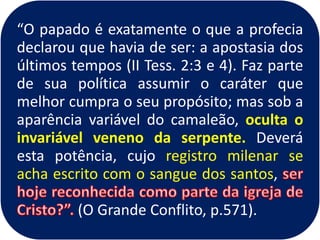 “O papado é exatamente o que a profecia
declarou que havia de ser: a apostasia dos
últimos tempos (II Tess. 2:3 e 4). Faz parte
de sua política assumir o caráter que
melhor cumpra o seu propósito; mas sob a
aparência variável do camaleão, oculta o
invariável veneno da serpente. Deverá
esta potência, cujo registro milenar se
acha escrito com o sangue dos santos,
(O Grande Conflito, p.571).
 