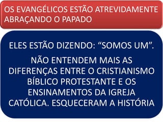 OS EVANGÉLICOS ESTÃO ATREVIDAMENTE
ABRAÇANDO O PAPADO
ELES ESTÃO DIZENDO: “SOMOS UM”.
NÃO ENTENDEM MAIS AS
DIFERENÇAS ENTRE O CRISTIANISMO
BÍBLICO PROTESTANTE E OS
ENSINAMENTOS DA IGREJA
CATÓLICA. ESQUECERAM A HISTÓRIA
 