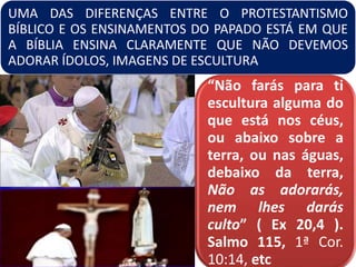 UMA DAS DIFERENÇAS ENTRE O PROTESTANTISMO
BÍBLICO E OS ENSINAMENTOS DO PAPADO ESTÁ EM QUE
A BÍBLIA ENSINA CLARAMENTE QUE NÃO DEVEMOS
ADORAR ÍDOLOS, IMAGENS DE ESCULTURA
“Não farás para ti
escultura alguma do
que está nos céus,
ou abaixo sobre a
terra, ou nas águas,
debaixo da terra,
Não as adorarás,
nem lhes darás
culto” ( Ex 20,4 ).
Salmo 115, 1ª Cor.
10:14, etc
 
