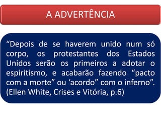 A ADVERTÊNCIA
“Depois de se haverem unido num só
corpo, os protestantes dos Estados
Unidos serão os primeiros a adotar o
espiritismo, e acabarão fazendo “pacto
com a morte” ou ‘acordo” com o inferno”.
(Ellen White, Crises e Vitória, p.6)
 