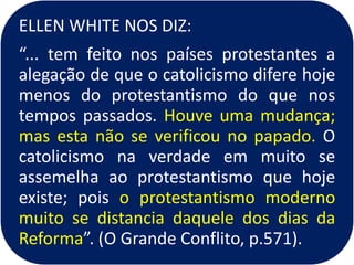ELLEN WHITE NOS DIZ:
“... tem feito nos países protestantes a
alegação de que o catolicismo difere hoje
menos do protestantismo do que nos
tempos passados. Houve uma mudança;
mas esta não se verificou no papado. O
catolicismo na verdade em muito se
assemelha ao protestantismo que hoje
existe; pois o protestantismo moderno
muito se distancia daquele dos dias da
Reforma”. (O Grande Conflito, p.571).
 