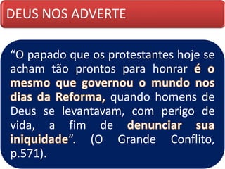 DEUS NOS ADVERTE
“O papado que os protestantes hoje se
acham tão prontos para honrar
quando homens de
Deus se levantavam, com perigo de
vida, a fim de
”. (O Grande Conflito,
p.571).
 