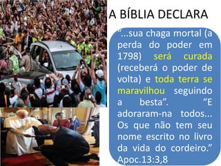 A BÍBLIA DECLARA
“...sua chaga mortal (a
perda do poder em
1798) será curada
(receberá o poder de
volta) e toda terra se
maravilhou seguindo
a besta”. “E
adoraram-na todos...
Os que não tem seu
nome escrito no livro
da vida do cordeiro.”
Apoc.13:3,8
 