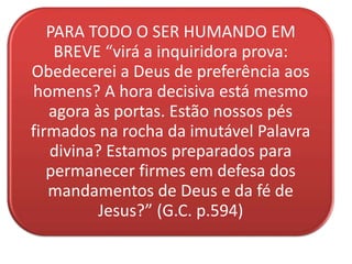 PARA TODO O SER HUMANDO EM
BREVE “virá a inquiridora prova:
Obedecerei a Deus de preferência aos
homens? A hora decisiva está mesmo
agora às portas. Estão nossos pés
firmados na rocha da imutável Palavra
divina? Estamos preparados para
permanecer firmes em defesa dos
mandamentos de Deus e da fé de
Jesus?” (G.C. p.594)
 