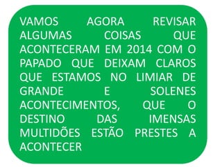 VAMOS AGORA REVISAR
ALGUMAS COISAS QUE
ACONTECERAM EM 2014 COM O
PAPADO QUE DEIXAM CLAROS
QUE ESTAMOS NO LIMIAR DE
GRANDE E SOLENES
ACONTECIMENTOS, QUE O
DESTINO DAS IMENSAS
MULTIDÕES ESTÃO PRESTES A
ACONTECER
 