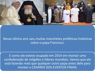 Nesse último ano saiu muitas manchetes proféticas-históricas
sobre o papa Francisco.
E como ele esteve ocupado em 2014 em montar uma
confederação de religiões e lideres mundiais. Vamos que ele
está fazendo mais que qualquer outro papa antes dele para
montar o CENÁRIO DOS EVENTOS FINAIS.
 
