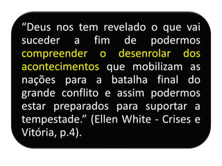 “Deus nos tem revelado o que vai
suceder a fim de podermos
compreender o desenrolar dos
acontecimentos que mobilizam as
nações para a batalha final do
grande conflito e assim podermos
estar preparados para suportar a
tempestade.” (Ellen White - Crises e
Vitória, p.4).
 