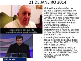 21 DE JANEIRO 2014
• Muitos ficaram boquiabertos
quando o papa Francisco fez um
video pessoal para um congresso
evangélico liderado por KENNETH
COPELAND e nele o Papa Francisco
convoca as Igrejas Protestantes,
Evangélicas e Pentecostais, a se
unirem à Igreja Católica. É
declarado então o fim do
protestantismo, o Papa diz que está
na hora dos filhos arrependerem-se
e voltarem à casa.
• A introdução da mensagem foi
dada pelo amigo do papa, o bispo
anglicano TONY PALMER. ELE POR
TRÊS VEZES DELAROU:
• Tony Palmer: Irmãos e irmãs, o
protesto de Lutero já passou! E o
seu também. O PROTESTANTISMO
ACABOU, SOMOS TODOS
CATÓLICOS!
 